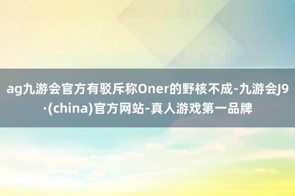 ag九游会官方有驳斥称Oner的野核不成-九游会J9·(china)官方网站-真人游戏第一品牌