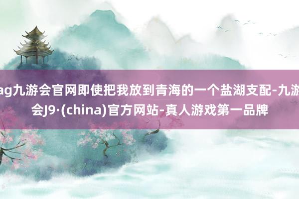 ag九游会官网即使把我放到青海的一个盐湖支配-九游会J9·(china)官方网站-真人游戏第一品牌