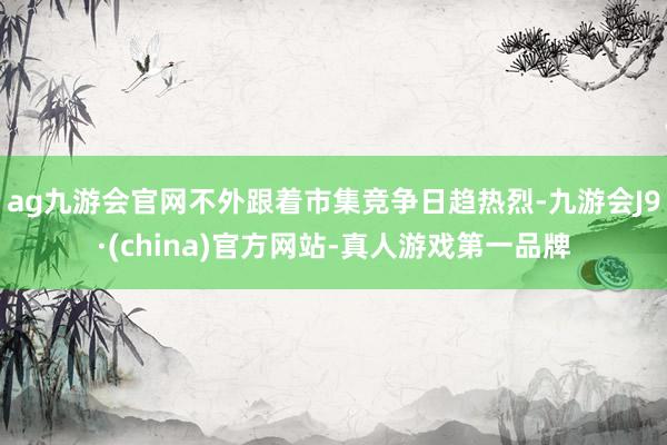 ag九游会官网不外跟着市集竞争日趋热烈-九游会J9·(china)官方网站-真人游戏第一品牌