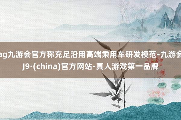 ag九游会官方称充足沿用高端乘用车研发模范-九游会J9·(china)官方网站-真人游戏第一品牌