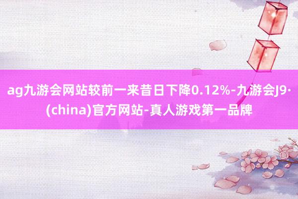 ag九游会网站较前一来昔日下降0.12%-九游会J9·(china)官方网站-真人游戏第一品牌