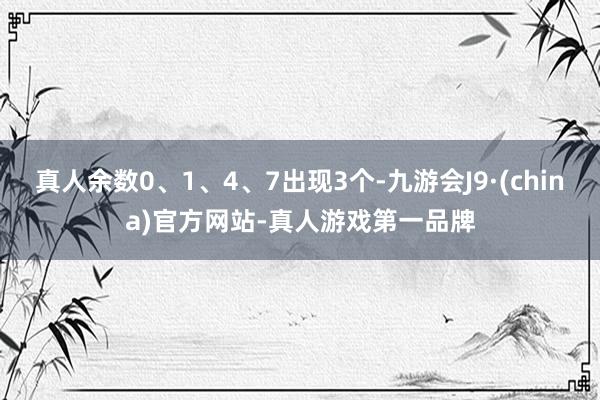 真人余数0、1、4、7出现3个-九游会J9·(china)官方网站-真人游戏第一品牌