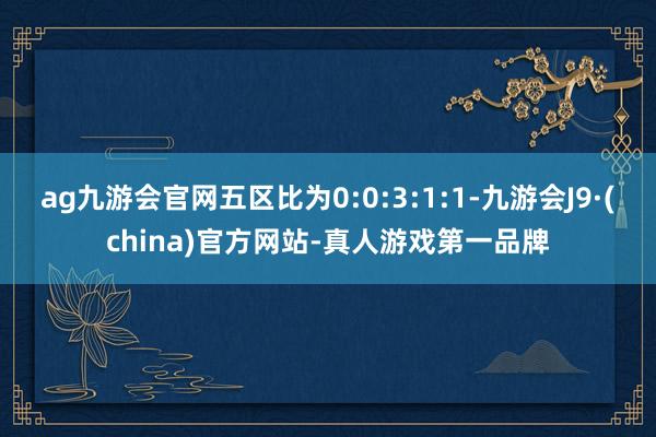 ag九游会官网五区比为0:0:3:1:1-九游会J9·(china)官方网站-真人游戏第一品牌