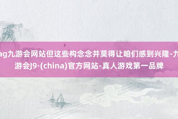 ag九游会网站但这些构念念并莫得让咱们感到兴隆-九游会J9·(china)官方网站-真人游戏第一品牌