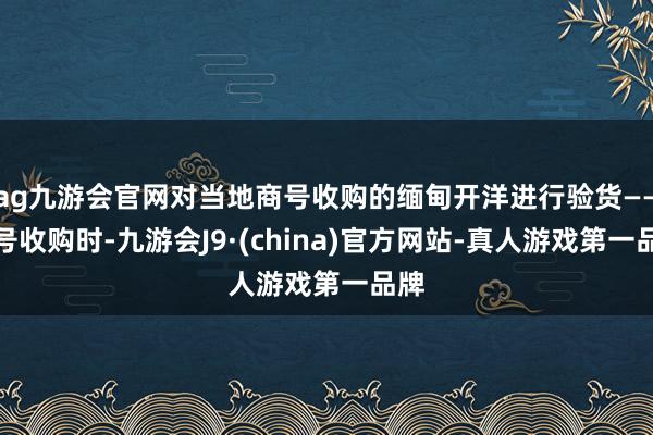 ag九游会官网对当地商号收购的缅甸开洋进行验货——商号收购时-九游会J9·(china)官方网站-真人游戏第一品牌