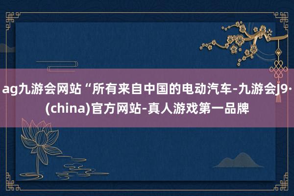 ag九游会网站“所有来自中国的电动汽车-九游会J9·(china)官方网站-真人游戏第一品牌