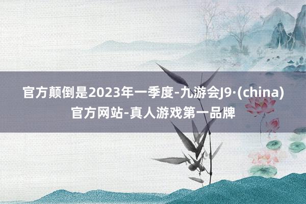 官方颠倒是2023年一季度-九游会J9·(china)官方网站-真人游戏第一品牌