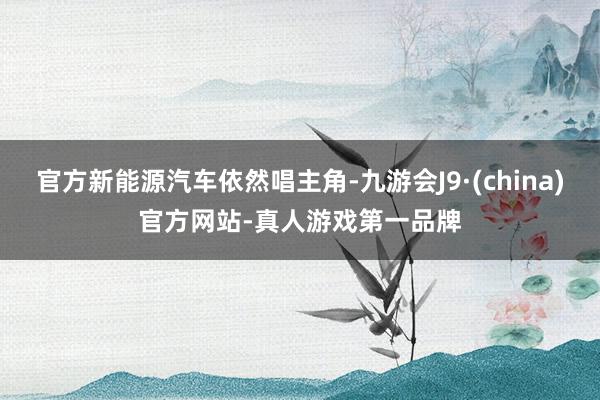 官方新能源汽车依然唱主角-九游会J9·(china)官方网站-真人游戏第一品牌