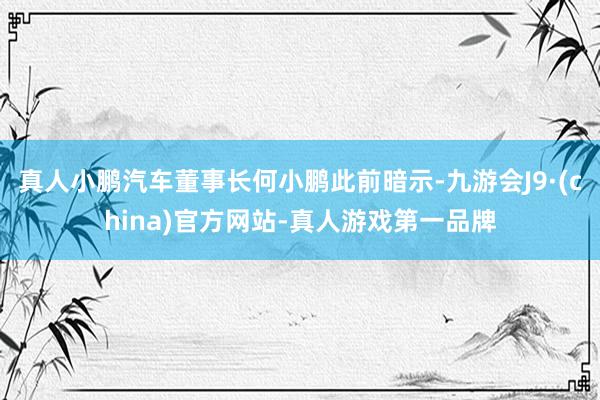 真人小鹏汽车董事长何小鹏此前暗示-九游会J9·(china)官方网站-真人游戏第一品牌