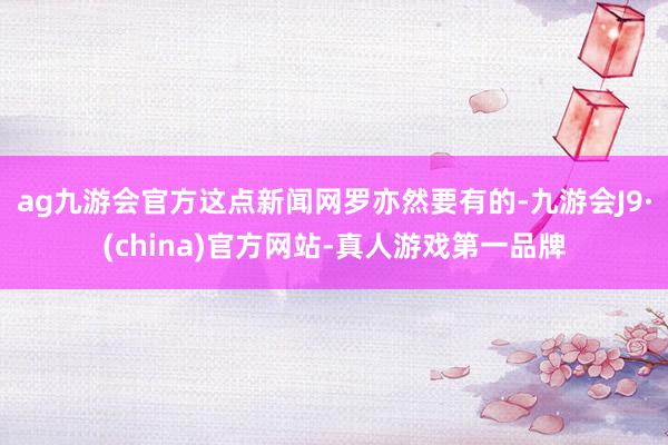 ag九游会官方这点新闻网罗亦然要有的-九游会J9·(china)官方网站-真人游戏第一品牌