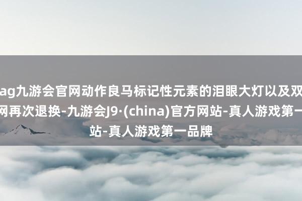 ag九游会官网动作良马标记性元素的泪眼大灯以及双肾中网再次退换-九游会J9·(china)官方网站-真人游戏第一品牌