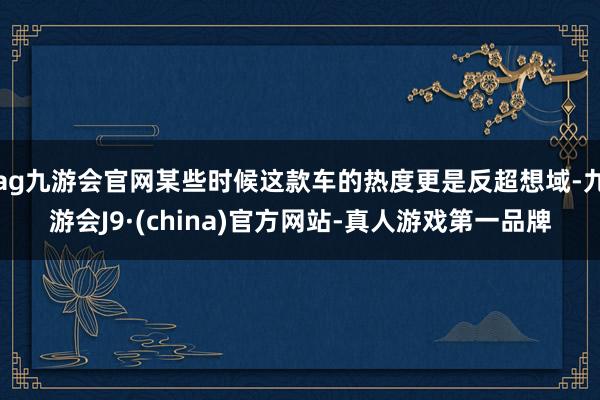 ag九游会官网某些时候这款车的热度更是反超想域-九游会J9·(china)官方网站-真人游戏第一品牌