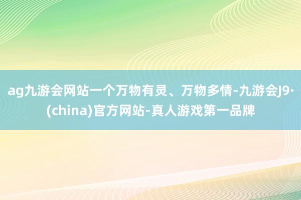 ag九游会网站一个万物有灵、万物多情-九游会J9·(china)官方网站-真人游戏第一品牌