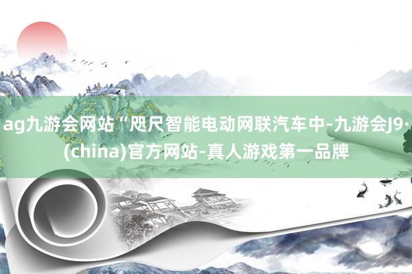 ag九游会网站“咫尺智能电动网联汽车中-九游会J9·(china)官方网站-真人游戏第一品牌