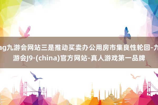 ag九游会网站三是推动买卖办公用房市集良性轮回-九游会J9·(china)官方网站-真人游戏第一品牌