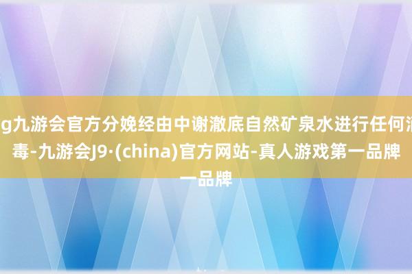 ag九游会官方分娩经由中谢澈底自然矿泉水进行任何消毒-九游会J9·(china)官方网站-真人游戏第一品牌