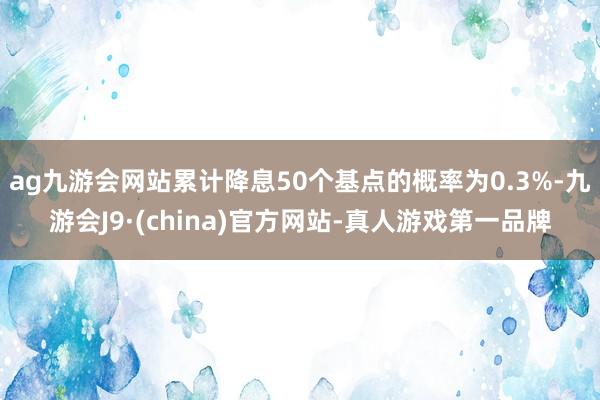 ag九游会网站累计降息50个基点的概率为0.3%-九游会J9·(china)官方网站-真人游戏第一品牌