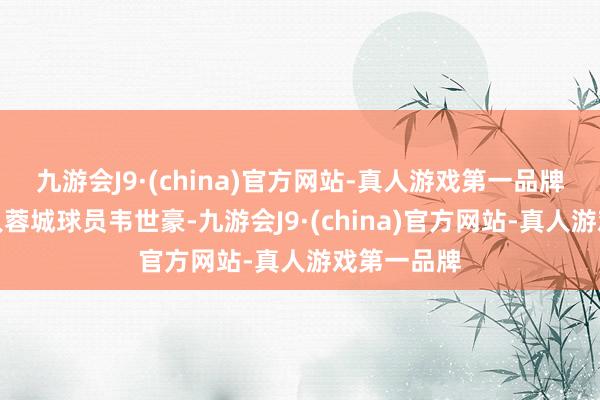 九游会J9·(china)官方网站-真人游戏第一品牌以及成王人蓉城球员韦世豪-九游会J9·(china)官方网站-真人游戏第一品牌