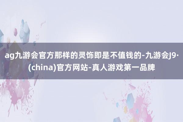 ag九游会官方那样的灵饰即是不值钱的-九游会J9·(china)官方网站-真人游戏第一品牌