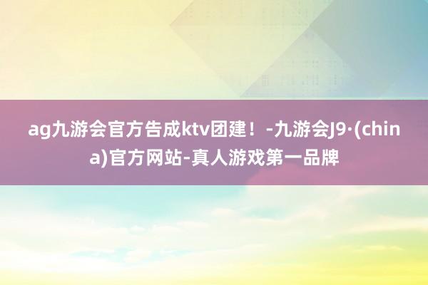 ag九游会官方告成ktv团建！-九游会J9·(china)官方网站-真人游戏第一品牌