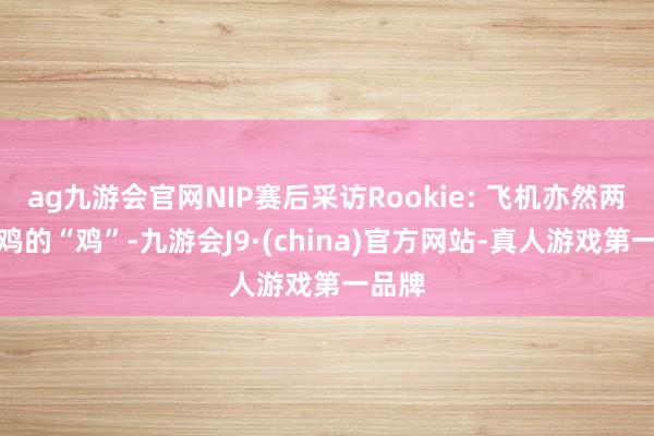 ag九游会官网NIP赛后采访Rookie: 飞机亦然两球一鸡的“鸡”-九游会J9·(china)官方网站-真人游戏第一品牌