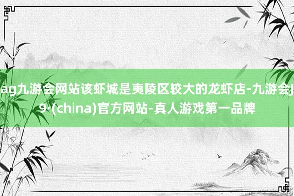 ag九游会网站该虾城是夷陵区较大的龙虾店-九游会J9·(china)官方网站-真人游戏第一品牌