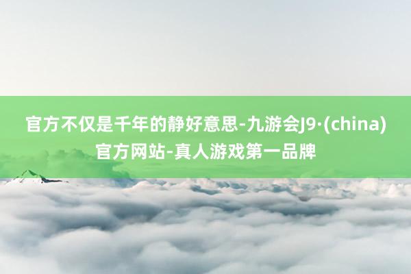 官方不仅是千年的静好意思-九游会J9·(china)官方网站-真人游戏第一品牌