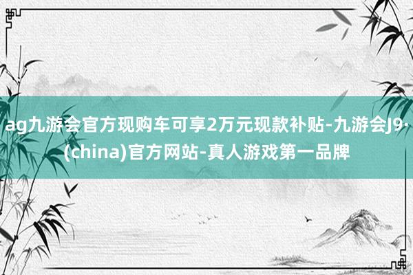 ag九游会官方现购车可享2万元现款补贴-九游会J9·(china)官方网站-真人游戏第一品牌