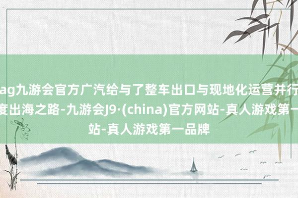 ag九游会官方广汽给与了整车出口与现地化运营并行的深度出海之路-九游会J9·(china)官方网站-真人游戏第一品牌