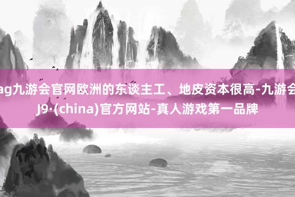 ag九游会官网欧洲的东谈主工、地皮资本很高-九游会J9·(china)官方网站-真人游戏第一品牌