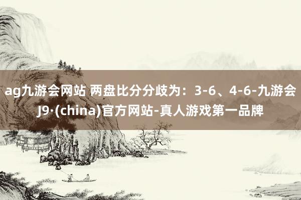 ag九游会网站 两盘比分分歧为：3-6、4-6-九游会J9·(china)官方网站-真人游戏第一品牌