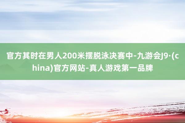 官方其时在男人200米摆脱泳决赛中-九游会J9·(china)官方网站-真人游戏第一品牌