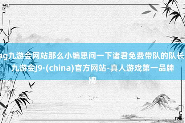 ag九游会网站那么小编思问一下诸君免费带队的队长-九游会J9·(china)官方网站-真人游戏第一品牌