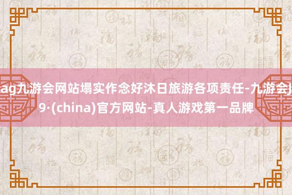 ag九游会网站塌实作念好沐日旅游各项责任-九游会J9·(china)官方网站-真人游戏第一品牌