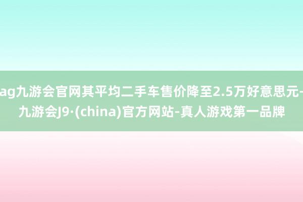 ag九游会官网其平均二手车售价降至2.5万好意思元-九游会J9·(china)官方网站-真人游戏第一品牌