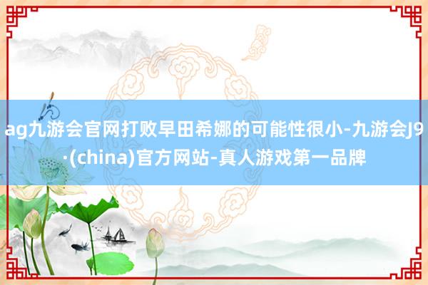 ag九游会官网打败早田希娜的可能性很小-九游会J9·(china)官方网站-真人游戏第一品牌