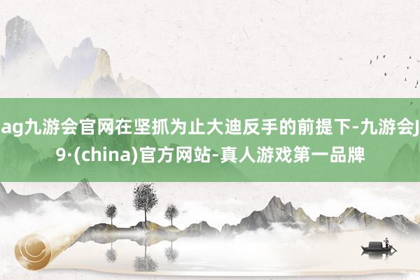 ag九游会官网在坚抓为止大迪反手的前提下-九游会J9·(china)官方网站-真人游戏第一品牌