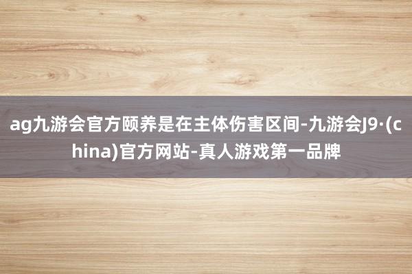 ag九游会官方颐养是在主体伤害区间-九游会J9·(china)官方网站-真人游戏第一品牌