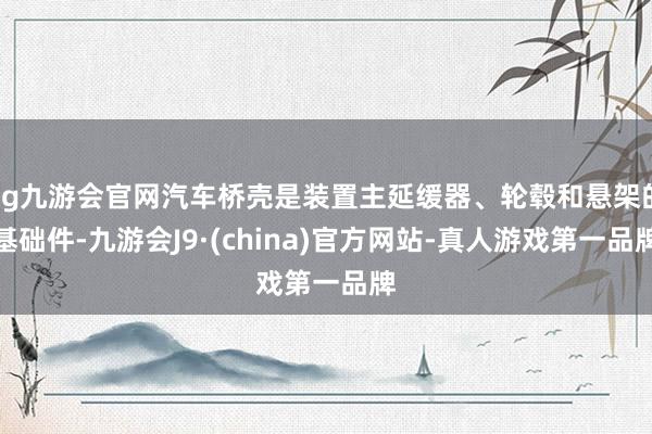 ag九游会官网汽车桥壳是装置主延缓器、轮毂和悬架的基础件-九游会J9·(china)官方网站-真人游戏第一品牌