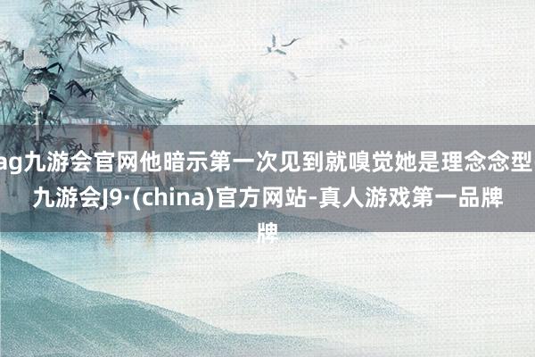 ag九游会官网他暗示第一次见到就嗅觉她是理念念型-九游会J9·(china)官方网站-真人游戏第一品牌