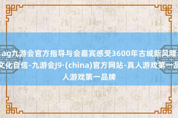 ag九游会官方指导与会嘉宾感受3600年古城新风隆起文化自信-九游会J9·(china)官方网站-真人游戏第一品牌