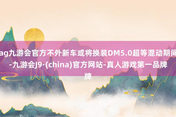 ag九游会官方不外新车或将换装DM5.0超等混动期间-九游会J9·(china)官方网站-真人游戏第一品牌