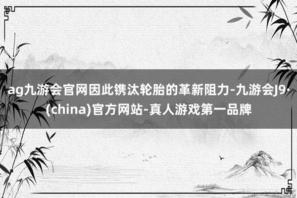 ag九游会官网因此镌汰轮胎的革新阻力-九游会J9·(china)官方网站-真人游戏第一品牌