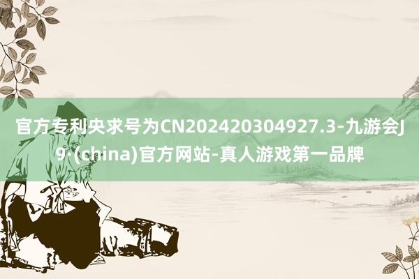 官方专利央求号为CN202420304927.3-九游会J9·(china)官方网站-真人游戏第一品牌