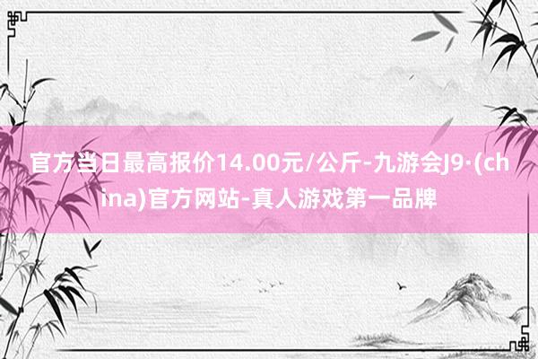 官方当日最高报价14.00元/公斤-九游会J9·(china)官方网站-真人游戏第一品牌