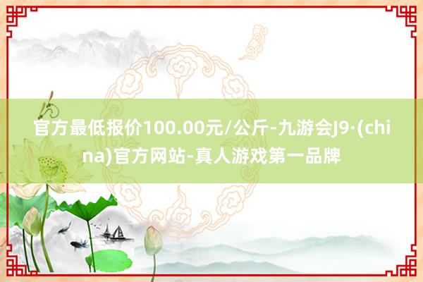 官方最低报价100.00元/公斤-九游会J9·(china)官方网站-真人游戏第一品牌