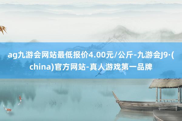 ag九游会网站最低报价4.00元/公斤-九游会J9·(china)官方网站-真人游戏第一品牌