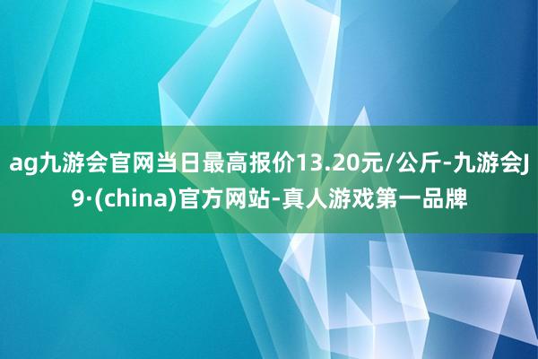 ag九游会官网当日最高报价13.20元/公斤-九游会J9·(china)官方网站-真人游戏第一品牌