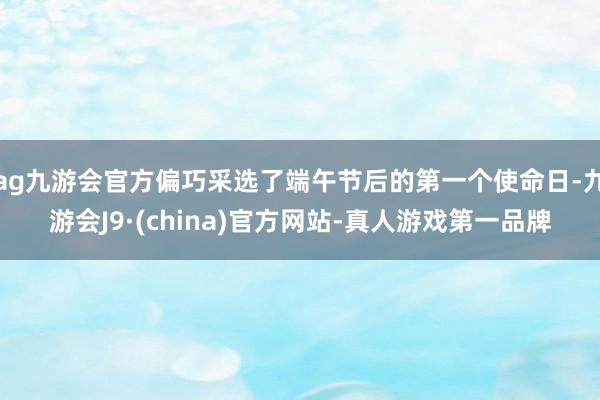 ag九游会官方偏巧采选了端午节后的第一个使命日-九游会J9·(china)官方网站-真人游戏第一品牌