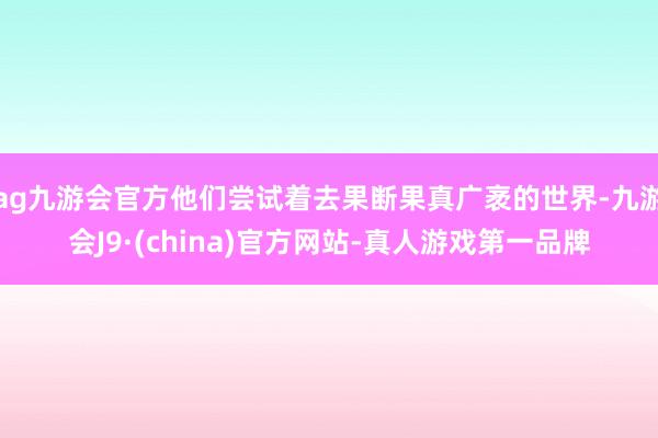 ag九游会官方他们尝试着去果断果真广袤的世界-九游会J9·(china)官方网站-真人游戏第一品牌